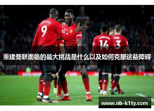 重建曼联面临的最大挑战是什么以及如何克服这些障碍
