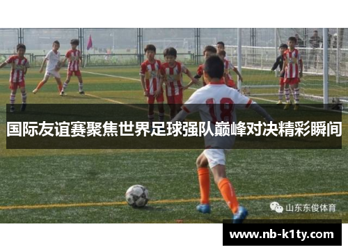 国际友谊赛聚焦世界足球强队巅峰对决精彩瞬间
