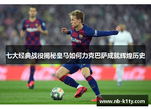 七大经典战役揭秘皇马如何力克巴萨成就辉煌历史