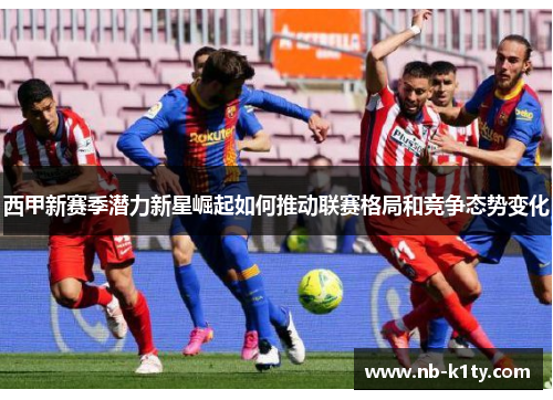 西甲新赛季潜力新星崛起如何推动联赛格局和竞争态势变化